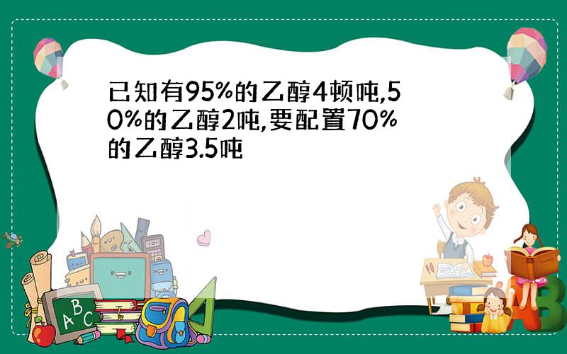 已知有95%的乙醇4顿吨,50%的乙醇2吨,要配置70%的乙醇3.5吨