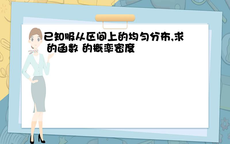 已知服从区间上的均匀分布,求 的函数 的概率密度