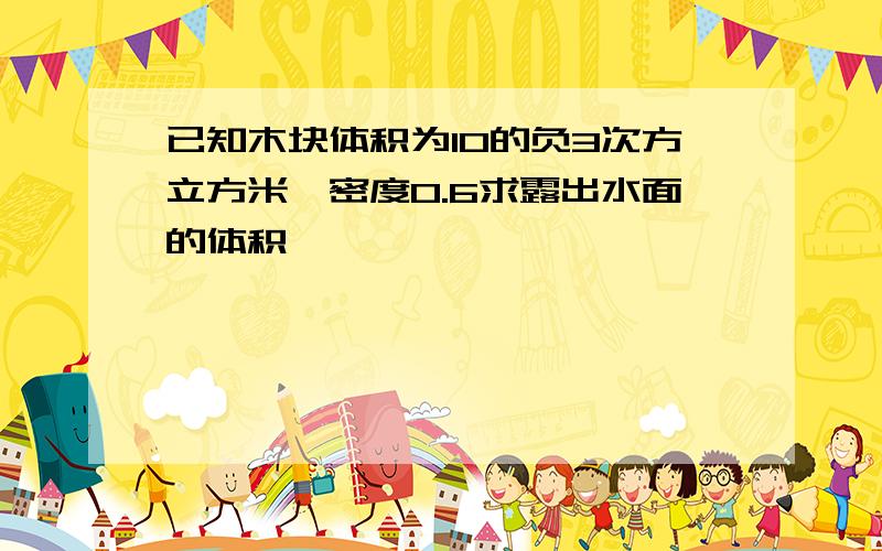 已知木块体积为10的负3次方立方米,密度0.6求露出水面的体积