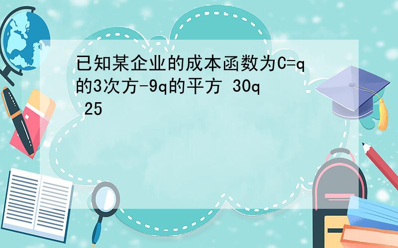 已知某企业的成本函数为C=q的3次方-9q的平方 30q 25