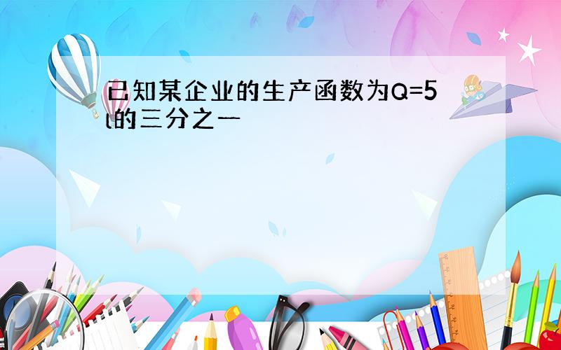 已知某企业的生产函数为Q=5l的三分之一