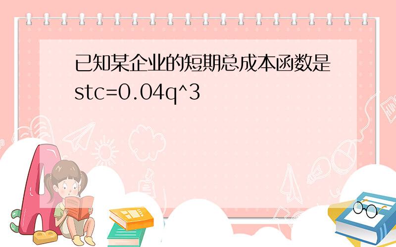 已知某企业的短期总成本函数是stc=0.04q^3