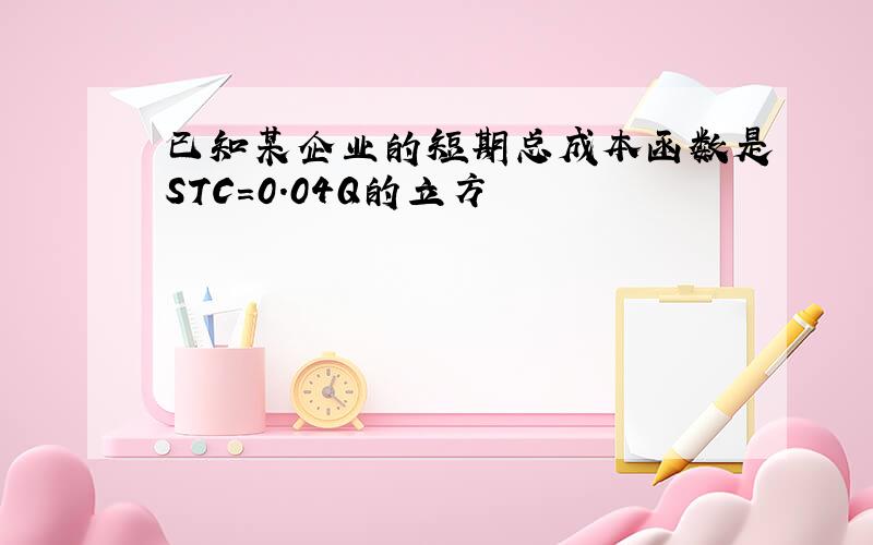 已知某企业的短期总成本函数是STC=0.04Q的立方