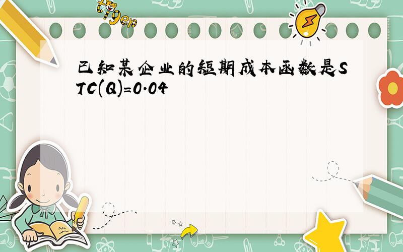 已知某企业的短期成本函数是STC(Q)=0.04