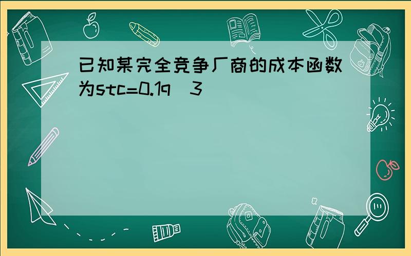 已知某完全竞争厂商的成本函数为stc=0.1q^3