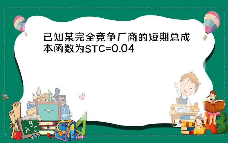 已知某完全竞争厂商的短期总成本函数为STC=0.04