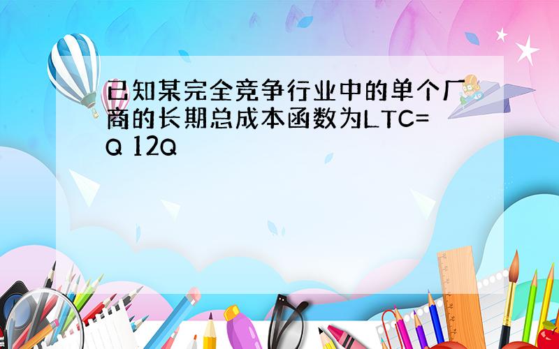 已知某完全竞争行业中的单个厂商的长期总成本函数为LTC=Q 12Q