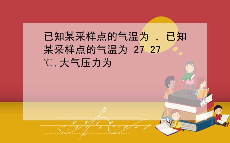 已知某采样点的气温为 ．已知某采样点的气温为 27 27℃,大气压力为