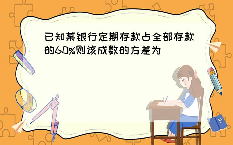 已知某银行定期存款占全部存款的60%则该成数的方差为