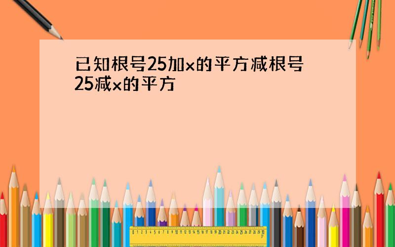 已知根号25加x的平方减根号25减x的平方