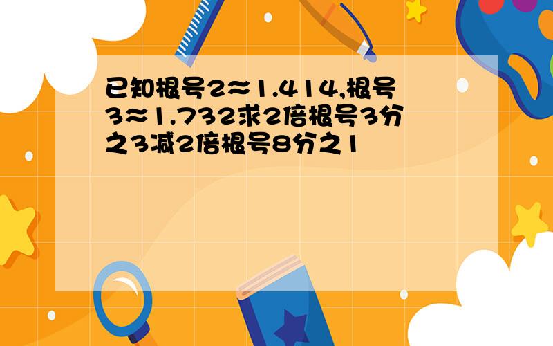 已知根号2≈1.414,根号3≈1.732求2倍根号3分之3减2倍根号8分之1