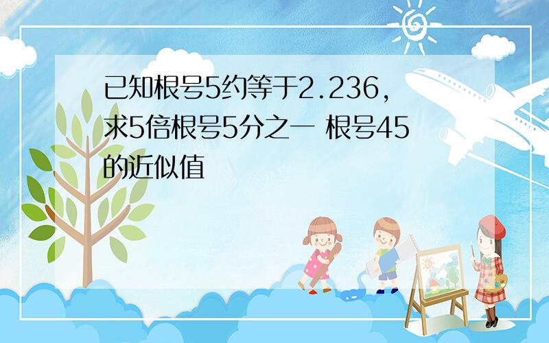 已知根号5约等于2.236,求5倍根号5分之一 根号45的近似值