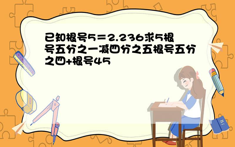 已知根号5＝2.236求5根号五分之一减四分之五根号五分之四+根号45