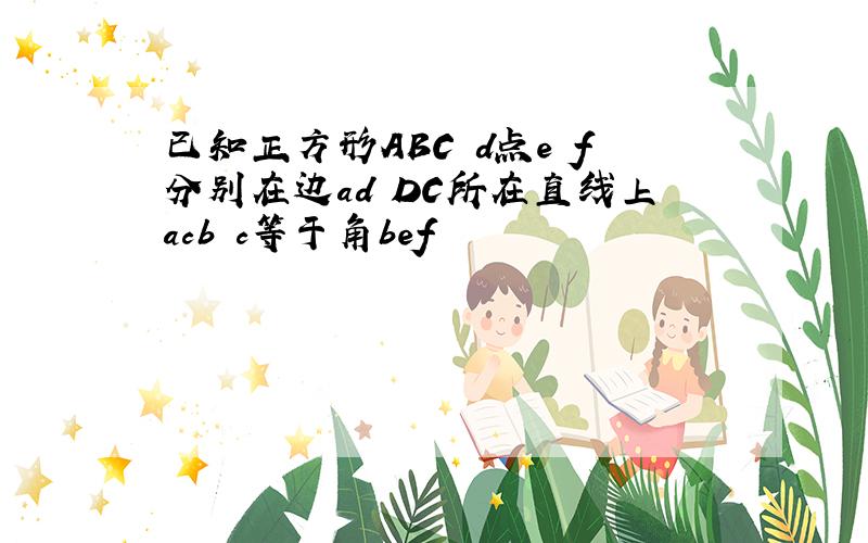 已知正方形ABC d点e f分别在边ad DC所在直线上acb c等于角bef