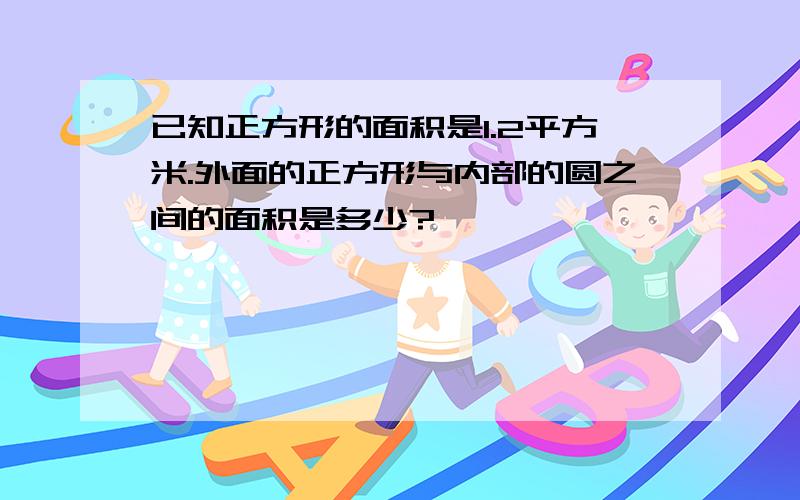 已知正方形的面积是1.2平方米.外面的正方形与内部的圆之间的面积是多少?