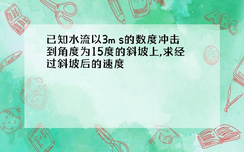 已知水流以3m s的数度冲击到角度为15度的斜坡上,求经过斜坡后的速度