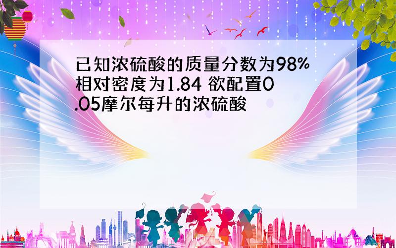 已知浓硫酸的质量分数为98%相对密度为1.84 欲配置0.05摩尔每升的浓硫酸