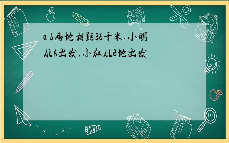 a b两地相距36千米,小明从A出发,小红从B地出发