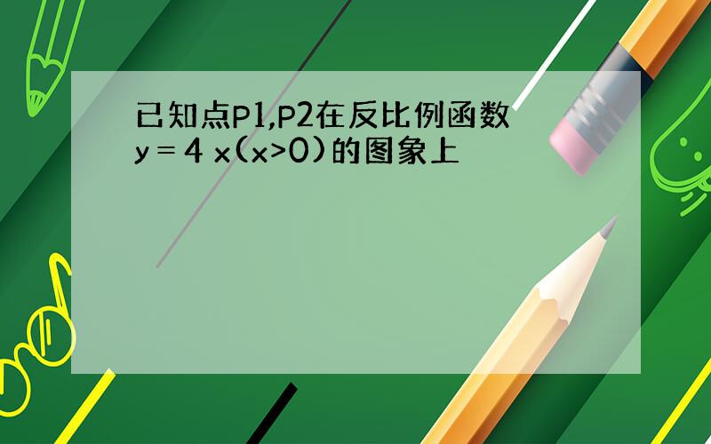 已知点P1,P2在反比例函数y＝4 x(x>0)的图象上