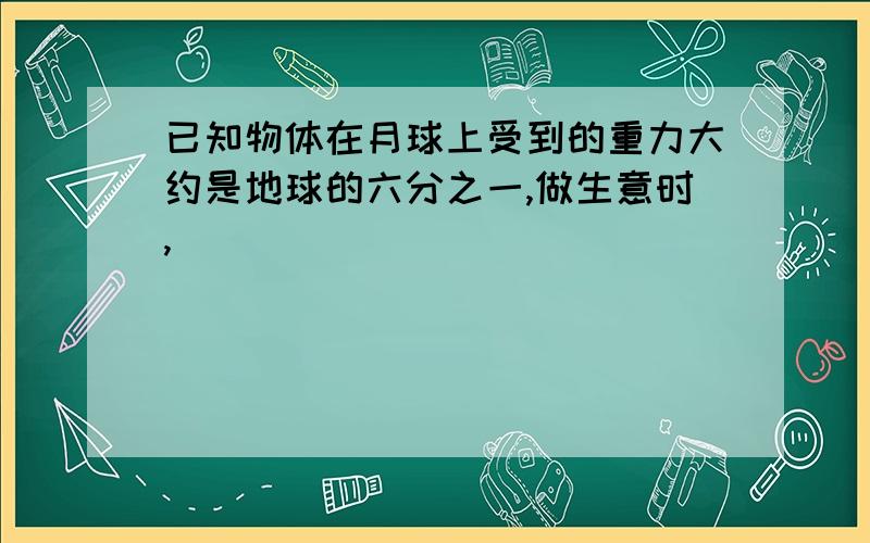 已知物体在月球上受到的重力大约是地球的六分之一,做生意时,