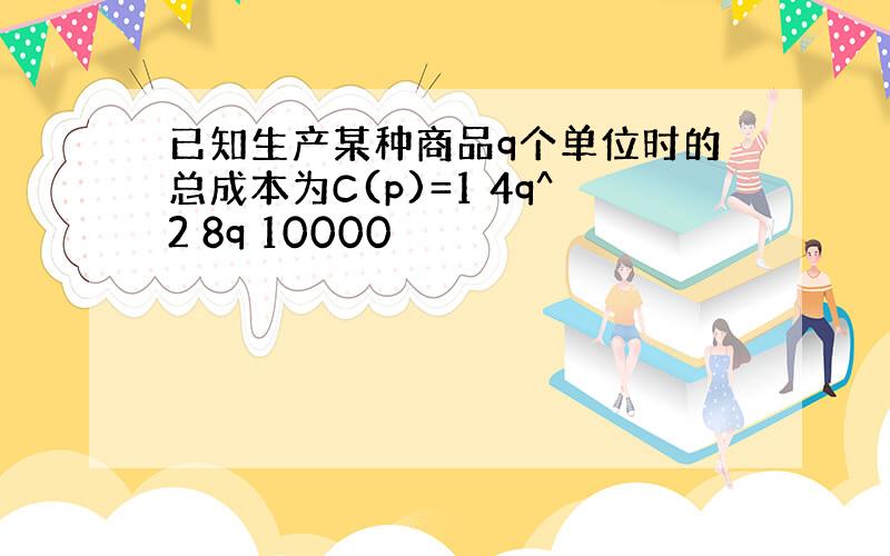 已知生产某种商品q个单位时的总成本为C(p)=1 4q^2 8q 10000