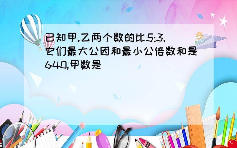 已知甲.乙两个数的比5:3,它们最大公因和最小公倍数和是640,甲数是( )