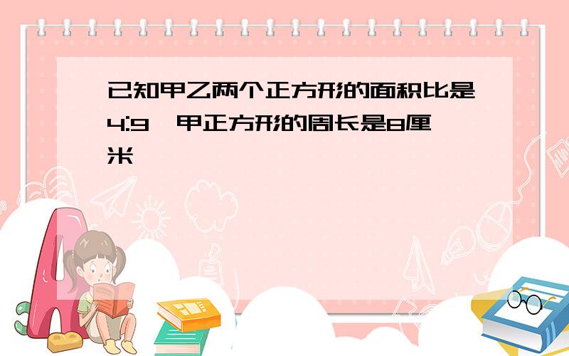 已知甲乙两个正方形的面积比是4:9,甲正方形的周长是8厘米