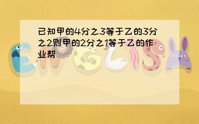 已知甲的4分之3等于乙的3分之2则甲的2分之1等于乙的作业帮