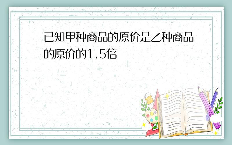 已知甲种商品的原价是乙种商品的原价的1.5倍