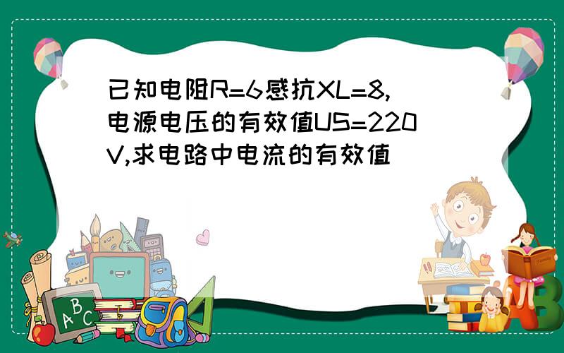 已知电阻R=6感抗XL=8,电源电压的有效值US=220V,求电路中电流的有效值