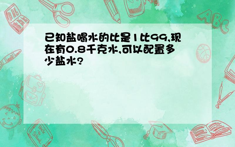 已知盐喝水的比是1比99,现在有0.8千克水,可以配置多少盐水?