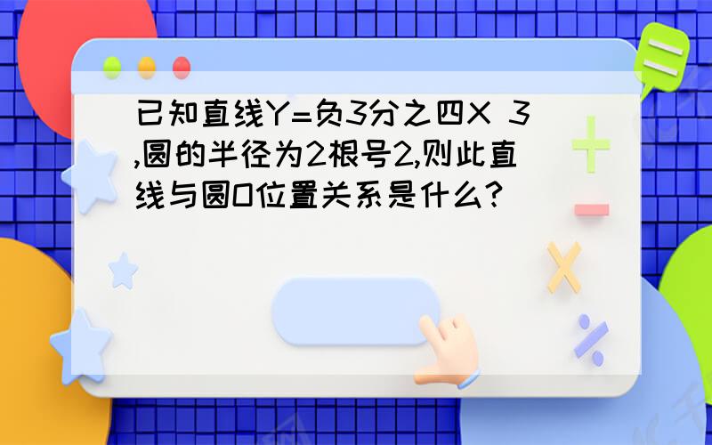 已知直线Y=负3分之四X 3,圆的半径为2根号2,则此直线与圆O位置关系是什么?