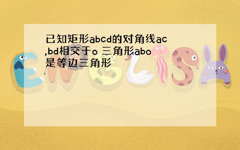 已知矩形abcd的对角线ac,bd相交于o 三角形abo是等边三角形