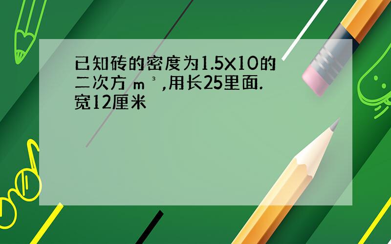 已知砖的密度为1.5X10的二次方 m³,用长25里面.宽12厘米