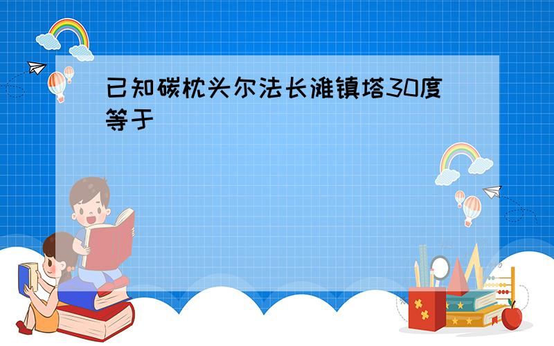 已知碳枕头尔法长滩镇塔30度等于