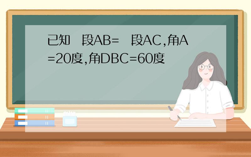 已知線段AB=線段AC,角A=20度,角DBC=60度