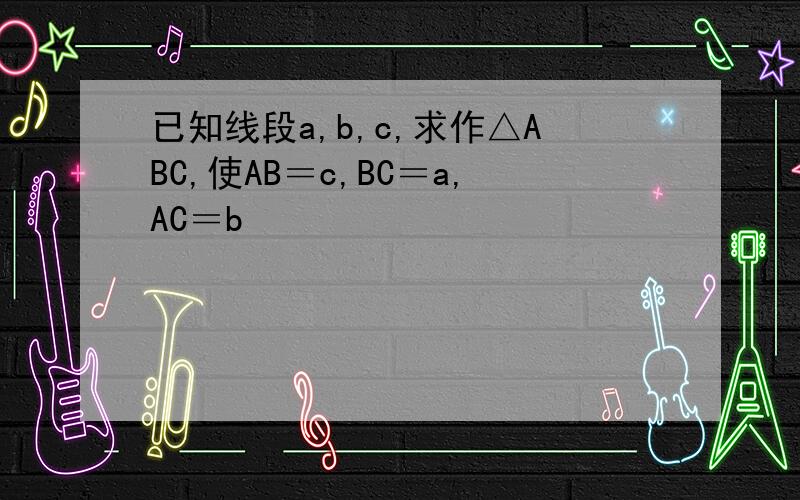 已知线段a,b,c,求作△ABC,使AB＝c,BC＝a,AC＝b