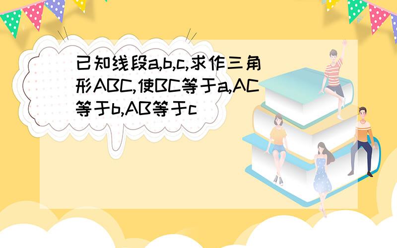 已知线段a,b,c,求作三角形ABC,使BC等于a,AC等于b,AB等于c