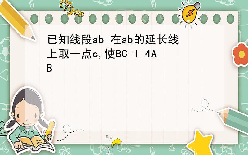 已知线段ab 在ab的延长线上取一点c,使BC=1 4AB