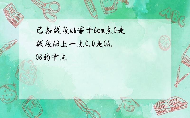 已知线段ab等于6cm点O是线段AB上一点C.D是OA.OB的中点