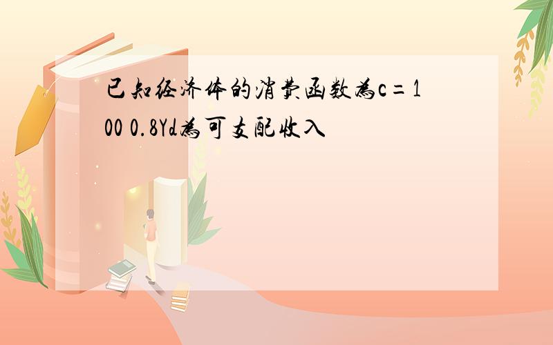 已知经济体的消费函数为c=100 0.8Yd为可支配收入