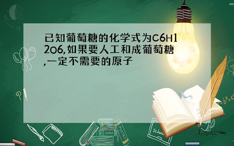 已知葡萄糖的化学式为C6H12O6,如果要人工和成葡萄糖,一定不需要的原子