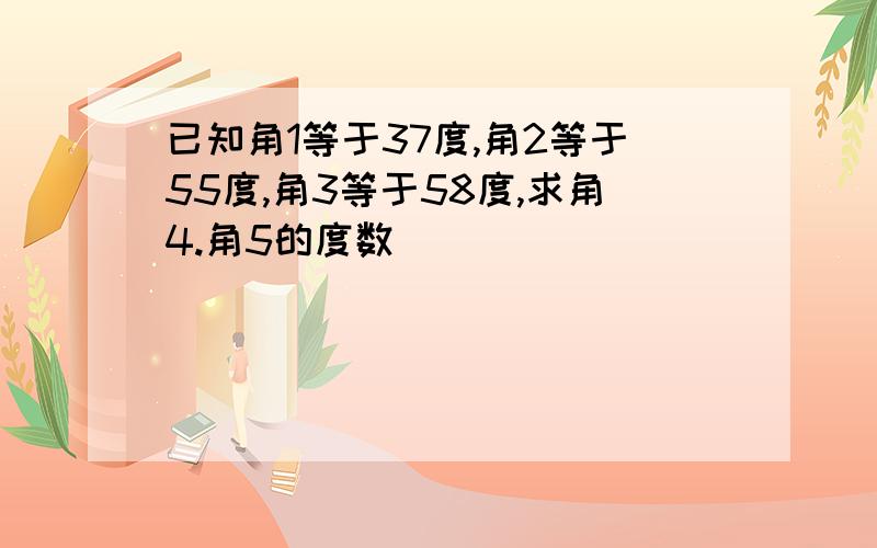 已知角1等于37度,角2等于55度,角3等于58度,求角4.角5的度数