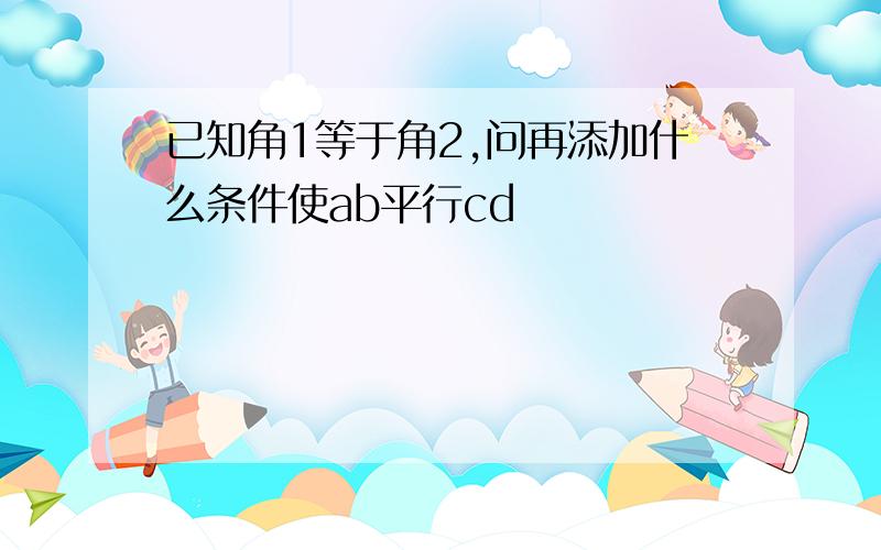 已知角1等于角2,问再添加什么条件使ab平行cd