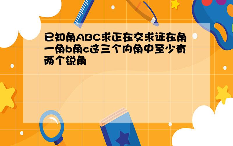 已知角ABC求正在交求证在角一角b角c这三个内角中至少有两个锐角