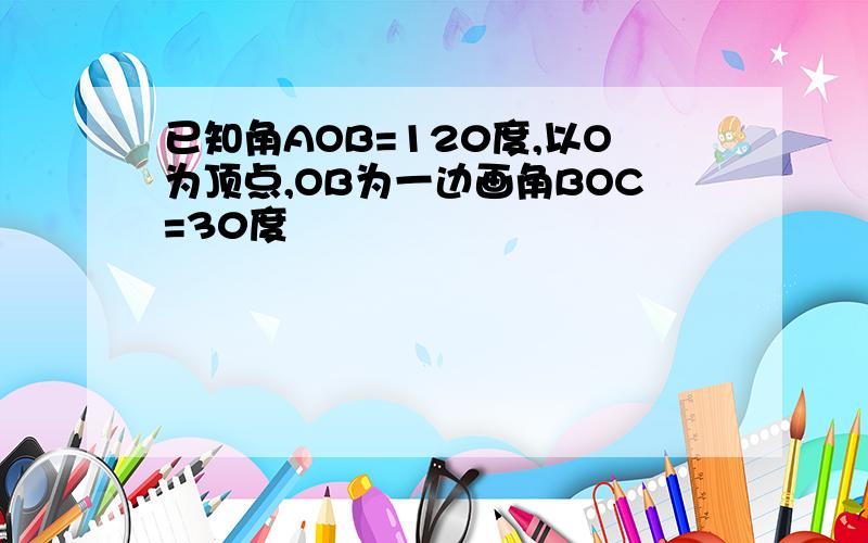 已知角AOB=120度,以O为顶点,OB为一边画角BOC=30度