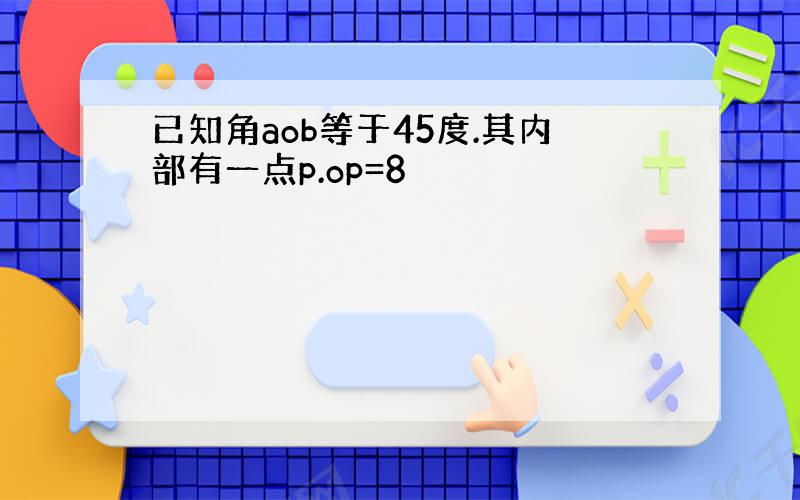 已知角aob等于45度.其内部有一点p.op=8