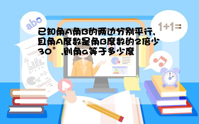 已知角A角B的两边分别平行,且角A度数是角B度数的2倍少30°,则角a等于多少度