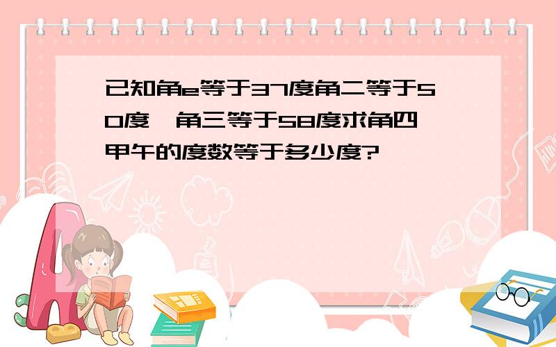 已知角e等于37度角二等于50度,角三等于58度求角四,甲午的度数等于多少度?