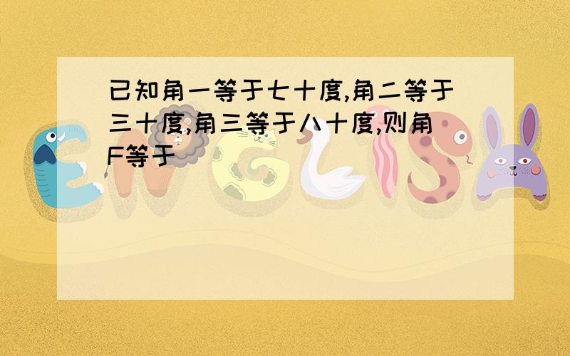 已知角一等于七十度,角二等于三十度,角三等于八十度,则角F等于